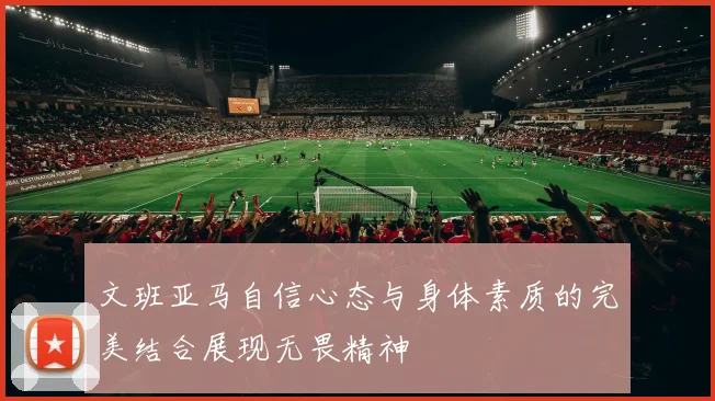文班亚马自信心态与身体素质的完美结合展现无畏精神