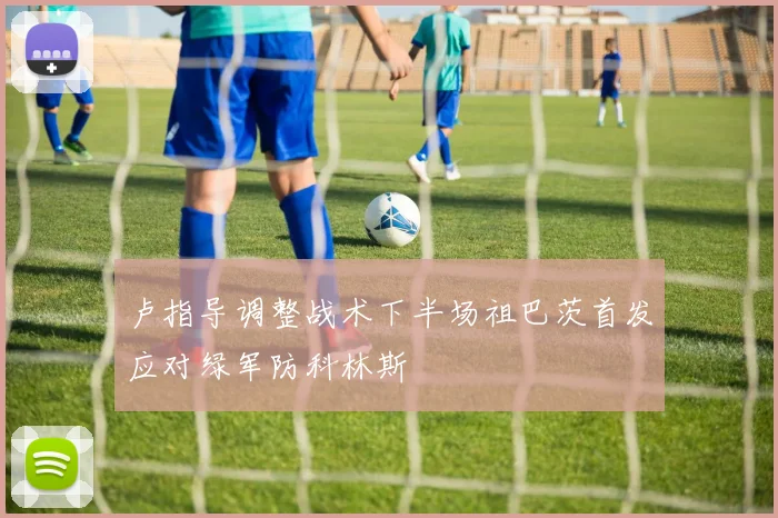 卢指导调整战术下半场祖巴茨首发应对绿军防科林斯