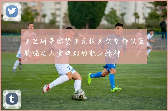 克里斯蒂称赞克莱投丢仍坚持投篮展现名人堂级别的职业精神