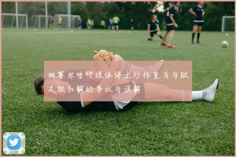 纳赛尔呼吁媒体停止炒作皇马与欧足联和解的争议与误解