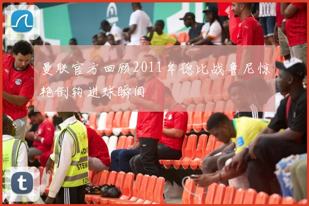 曼联官方回顾2011年德比战鲁尼惊艳倒钩进球瞬间