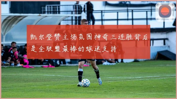 凯尔登赞主场氛围神奇三连胜背后是全联盟最棒的球迷支持