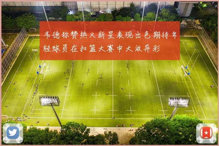 韦德称赞热火新星表现出色期待年轻球员在扣篮大赛中大放异彩