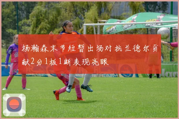 杨瀚森末节短暂出场对抗兰德尔贡献2分1板1断表现亮眼