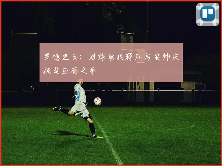 罗德里戈：进球助我释压与安帅庆祝是应有之举