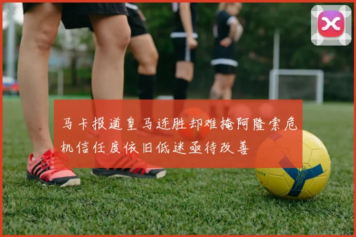 马卡报道皇马连胜却难掩阿隆索危机信任度依旧低迷亟待改善
