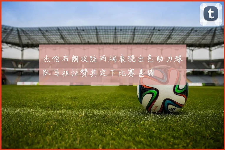 杰伦布朗攻防两端表现出色助力球队马祖拉赞其定下比赛基调