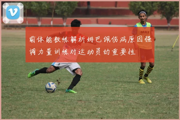 前体能教练解析姆巴佩伤病原因强调力量训练对运动员的重要性