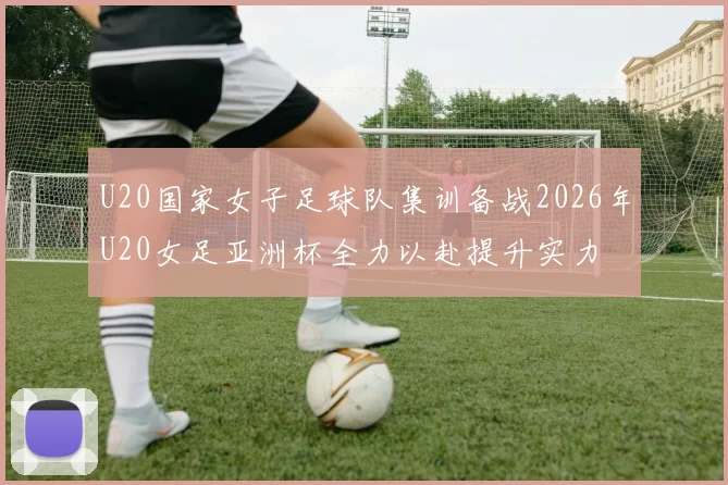 U20国家女子足球队集训备战2026年U20女足亚洲杯全力以赴提升实力