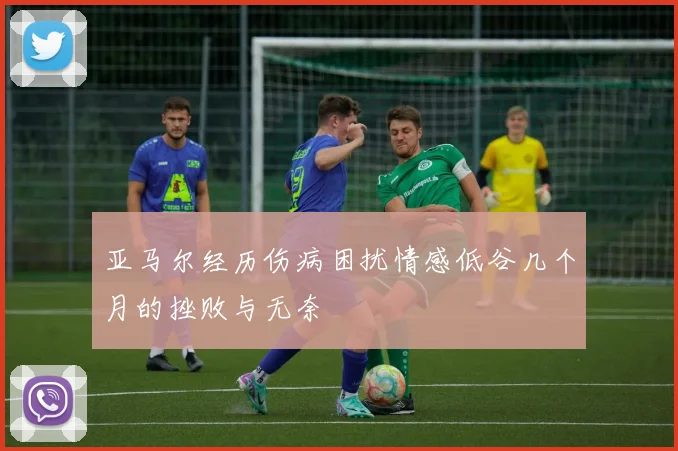 亚马尔经历伤病困扰情感低谷几个月的挫败与无奈