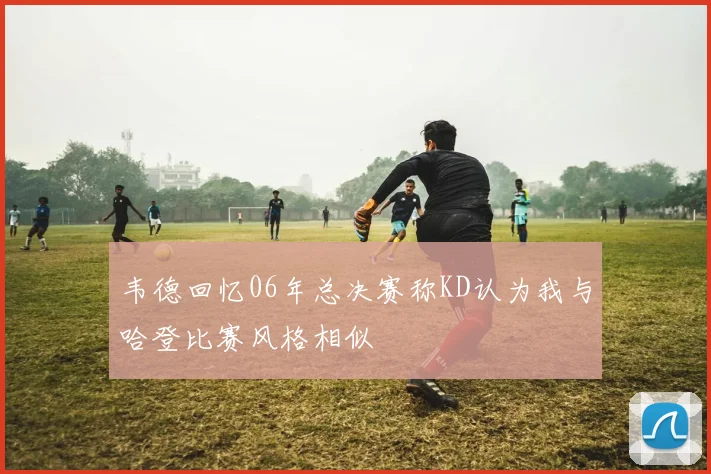 韦德回忆06年总决赛称KD认为我与哈登比赛风格相似