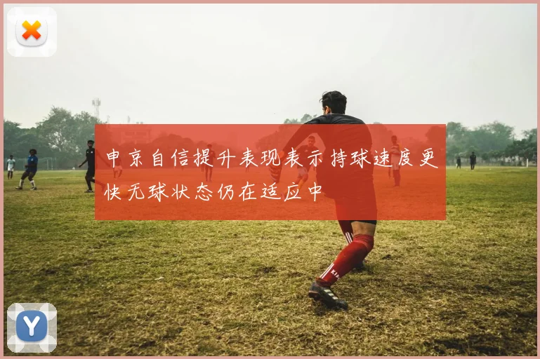 申京自信提升表现表示持球速度更快无球状态仍在适应中
