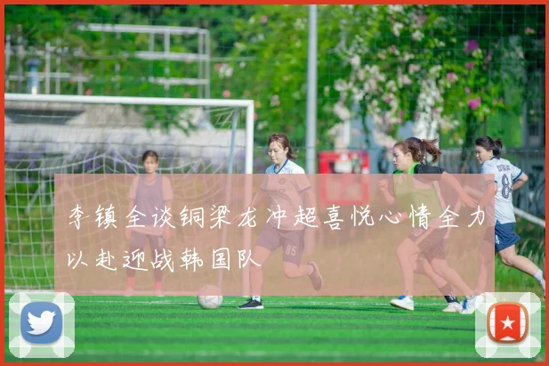 李镇全谈铜梁龙冲超喜悦心情全力以赴迎战韩国队