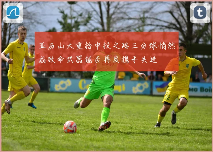 亚历山大重拾中投之路三分球悄然成致命武器能否再度携手共进